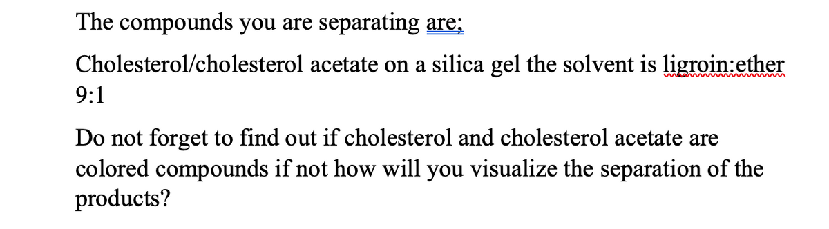 The compounds you are separating are;
Cholesterol/cholesterol acetate on a silica gel the solvent is ligroin:ether
9:1
Do not forget to find out if cholesterol and cholesterol acetate are
colored compounds if not how will you visualize the separation of the
products?
