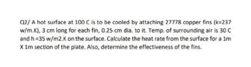 Q2/ A hot surface at 100 C is to be cooled by attaching 27778 copper fins (k=237
w/m.K), 3 cm long for each fin, 0.25 cm dia. to it. Temp. of surrounding air is 30 C
and h=35 w/m2.K on the surface. Calculate the heat rate from the surface for a 1m
X im section of the plate. Also, determine the effectiveness of the fins.

