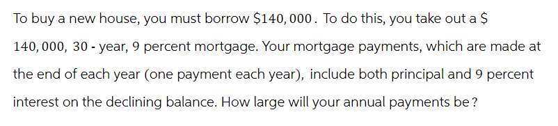 To buy a new house, you must borrow $140,000. To do this, you take out a $
140,000, 30-year, 9 percent mortgage. Your mortgage payments, which are made at
the end of each year (one payment each year), include both principal and 9 percent
interest on the declining balance. How large will your annual payments be?