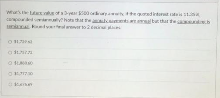 What's the future value of a 3-year $500 ordinary annuity, if the quoted interest rate is 11.35%,
compounded semiannually? Note that the annuity payments are annual but that the compounding is
semiannual. Round your final answer to 2 decimal places.
$1,729.62
O $1.757.72
$1,888.60
O $1,777.10
O $1.676.69