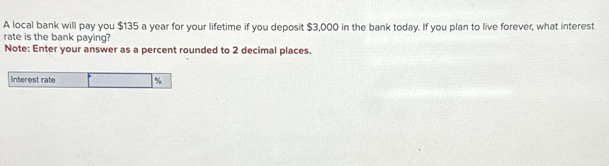 A local bank will pay you $135 a year for your lifetime if you deposit $3,000 in the bank today. If you plan to live forever, what interest
rate is the bank paying?
Note: Enter your answer as a percent rounded to 2 decimal places.
Interest rate
%