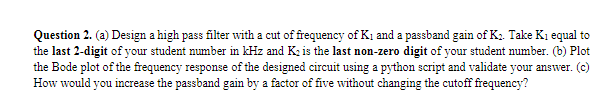 Question 2. (a) Design a high pass filter with a cut of frequency of Kị and a passband gain of K2. Take Ki equal to
the last 2-digit of your student number in kHz and K; is the last non-zero digit of your student number. (b) Plot
the Bode plot of the frequency response of the designed circuit using a python script and validate your answer. (c)
How would you increase the passband gain by a factor of five without changing the cutoff frequency?
