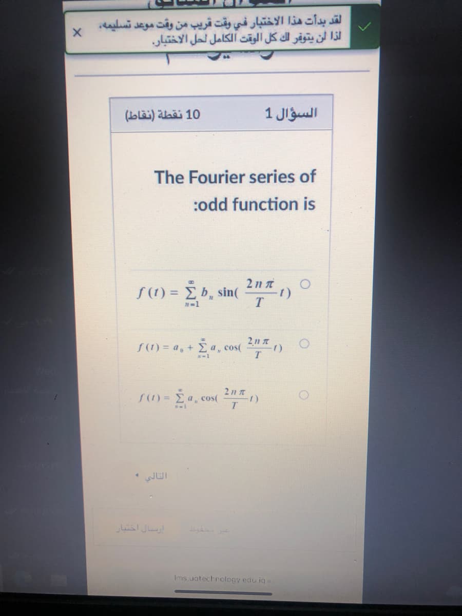 لقد بدأت هذا الاختبار في وقت قريب من وقت موعد تسليمه
لذا لن يتوفر لك كل الوقت الكامل لحل الاختبار.
10 نقطة )نقاط(
السؤال 1
The Fourier series of
:odd function is
S(1) = È b, sin(
Σ5, sin
1)
S(1) = a, + Ea, cos( )
2 11 T
f0 = Σα, cos
التالي
ارسسال اختبار
Ims uatechrology edu ig
