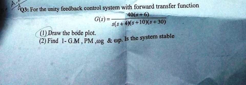 Q3: For the unity feedback control system with forward transfer function
40(s+6)
G(s) =
s(s+4)(s+10)(s+30)
(1) Draw the bode plot.
(2) Find 1- G.M, PM,og & op. Is the system stable