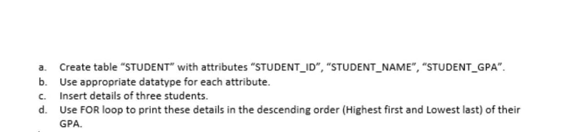 a.
Create table "STUDENT" with attributes "STUDENT_ID", "STUDENT_NAME", "STUDENT_GPA".
b.
Use appropriate datatype for each attribute.
C.
Insert details of three students.
d. Use FOR loop to print these details in the descending order (Highest first and Lowest last) of their
GPA.
