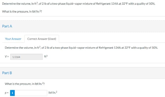 Determine the volume, in ft³, of 2 lb of a two-phase liquid-vapor mixture of Refrigerant 134A at 32°F with a quality of 50%.
What is the pressure, in lbf/in.²?
Part A
Your Answer
Correct Answer (Used)
Determine the volume, in ft3, of 2 lb of a two-phase liquid-vapor mixture of Refrigerant 134A at 32°F with a quality of 50%.
ft³
V= 1.1164
Part B
What is the pressure, in lbf/in.²?
p= i
lbf/in.²