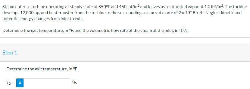 Steam enters a turbine operating at steady state at 850°F and 450 lbf/in² and leaves as a saturated vapor at 1.0 lbf/in². The turbine
develops 12,000 hp, and heat transfer from the turbine to the surroundings occurs at a rate of 2 x 106 Btu/h. Neglect kinetic and
potential energy changes from inlet to exit.
Determine the exit temperature, in °F, and the volumetric flow rate of the steam at the inlet, in ft3/s.
Step 1
Determine the exit temperature, in °F.
T₂ = i
°F.