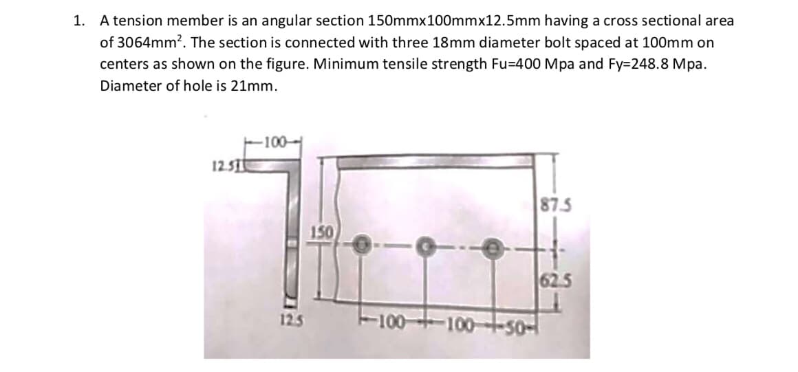 1. A tension member is an angular section 150mmx100mmx12.5mm having a cross sectional area
of 3064mm?. The section is connected with three 18mm diameter bolt spaced at 100mm on
centers as shown on the figure. Minimum tensile strength Fu=400 Mpa and Fy=248.8 Mpa.
Diameter of hole is 21mm.
-100-
12.STt
87.5
150
62.5
12.5
-100 100--s0-
