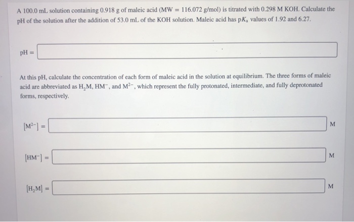 A 100.0 mL. solution containing 0.918 g of maleic acid (MW = 116.072 g/mol) is titrated with 0.298 M KOH. Calculate the
pH of the solution after the addition of 53.0 mL of the KOH solution. Maleic acid has pK, values of 1.92 and 6.27.
pH =
At this pH, calculate the concentration of each form of maleic acid in the solution at equilibrium. The three forms of maleic
acid are abbreviated as H,M, HM", and M²-, which represent the fully protonated, intermediate, and fully deprotonated
forms, respectively.
M.
[M²-] =
[HM"] =
(H,M| =
