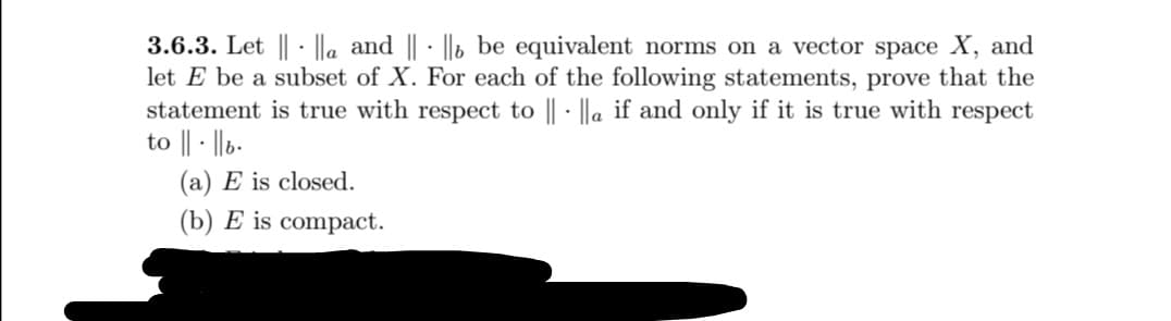 3.6.3. Let || · |la and || - ||b be equivalent norms on a vector space X, and
let E be a subset of X. For each of the following statements, prove that the
statement is true with respect to || · ||a if and only if it is true with respect
to || - ||b-
(a) E is closed.
(b) E is compact.
