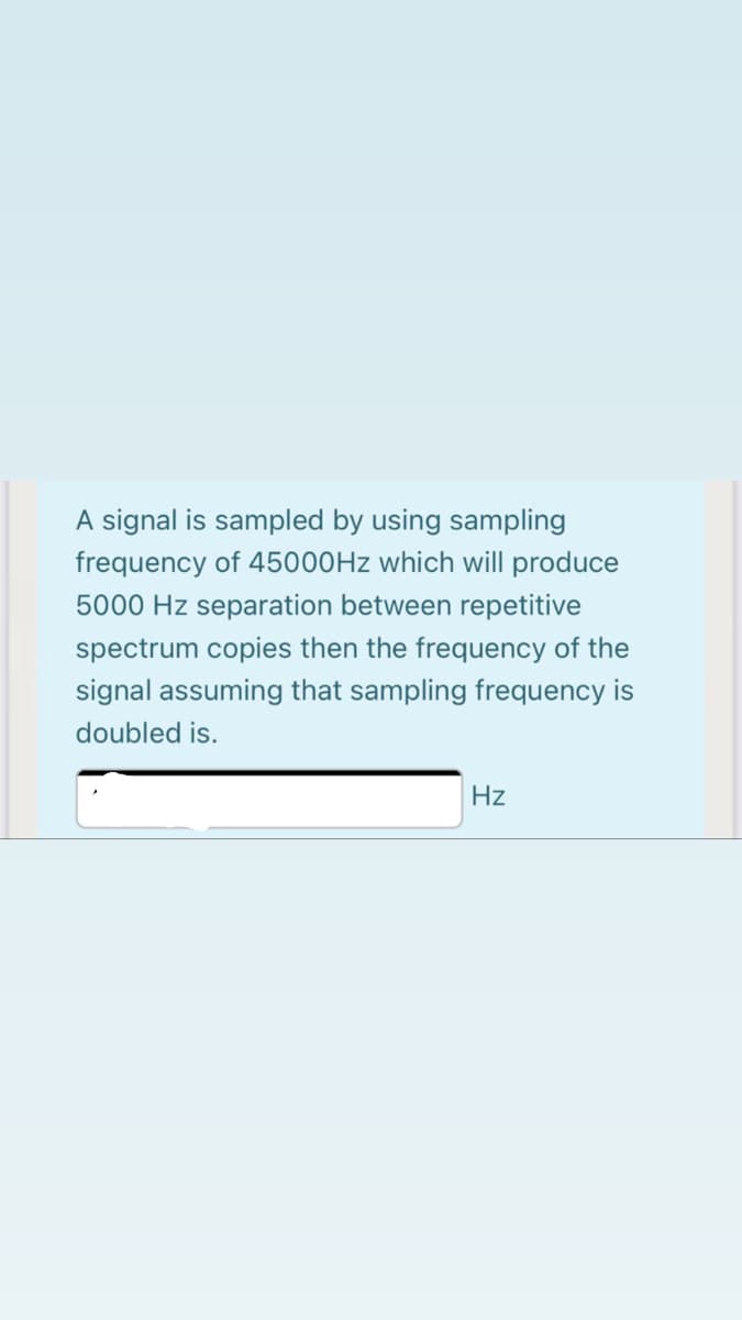 A signal is sampled by using sampling
frequency of 45000HZ which will produce
5000 Hz separation between repetitive
spectrum copies then the frequency of the
signal assuming that sampling frequency is
doubled is.
Hz

