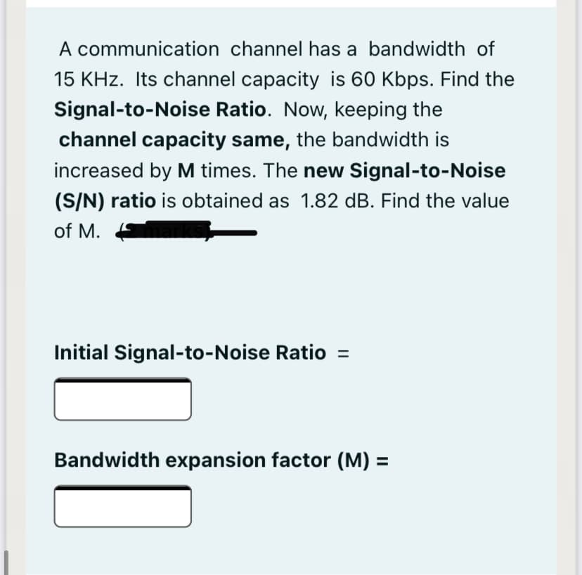 A communication channel has a bandwidth of
15 KHz. Its channel capacity is 60 Kbps. Find the
Signal-to-Noise Ratio. Now, keeping the
channel capacity same, the bandwidth is
increased by M times. The new Signal-to-Noise
(S/N) ratio is obtained as 1.82 dB. Find the value
of M.
Initial Signal-to-Noise Ratio =
Bandwidth expansion factor (M) =
