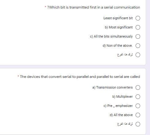 * ?Which bit is transmitted first in a serial communication
Least significant bit O
b) Most significant
c) All the bits simultaneously
d) Non of the above. O
0 تر هذا الفرع
* The devices that convert serial to parallel and parallel to serial are called
a) Transmission converters
b) Multiplexer
c) Pre emphasizer
d) All the above O
0 ترك هذا الفرع
