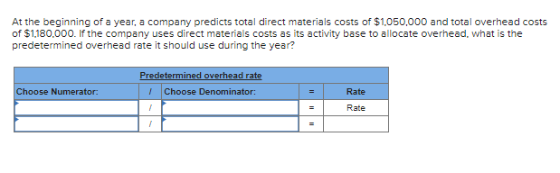 At the beginning of a year, a company predicts total direct materials costs of $1,050,000 and total overhead costs
of $1,180,000. If the company uses direct materials costs as its activity base to allocate overhead, what is the
predetermined overhead rate it should use during the year?
Choose Numerator:
Predetermined overhead rate
/ Choose Denominator:
1
1
=
=
Rate
Rate