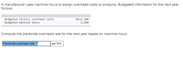 A manufacturer uses machine hours to assign overhead costs to products. Budgeted information for the next year
follows.
Budgeted factory overhead costs
Budgeted machine hours
Compute the plantwide overhead rate for the next year based on machine hours.
Plantwide overhead rate
$431,200
5,600
per MH