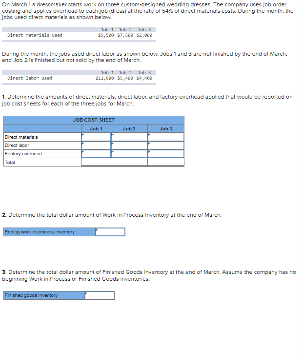 On March 1 a dressmaker starts work on three custom-designed wedding dresses. The company uses job order
costing and applies overhead to each job (dress) at the rate of 54% of direct materials costs. During the month, the
jobs used direct materials as shown below.
Direct materials used
During the month, the jobs used direct labor as shown below. Jobs 1 and 3 are not finished by the end of March,
and Job 2 is finished but not sold by the end of March.
Direct labor used
Job 1 Job 2 Job 3
$5,500 $7,500 $2,000
Direct materials
Direct labor
Factory overhead
Total
1. Determine the amounts of direct materials, direct labor, and factory overhead applied that would be reported on
job cost sheets for each of the three jobs for March.
Job 1 Job 2 Job 3
$11,800 $5,400 $4,400
JOB COST SHEET
Job 1
Ending work in process inventory
Job 2
Job 3
2. Determine the total dollar amount of Work in Process Inventory at the end of March.
3. Determine the total dollar amount of Finished Goods Inventory at the end of March. Assume the company has no
beginning Work in Process or Finished Goods inventories.
Finished goods inventory