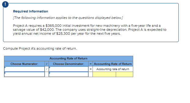 Required Information
[The following information applies to the questions displayed below.]
Project A requires a $365,000 initial investment for new machinery with a five-year life and a
salvage value of $42,000. The company uses straight-line depreciation. Project A is expected to
yield annual net income of $25,300 per year for the next five years.
Compute Project A's accounting rate of return.
Choose Numerator:
Accounting Rate of Return
I Choose Denominator:
= Accounting Rate of Return
Accounting rate of return
