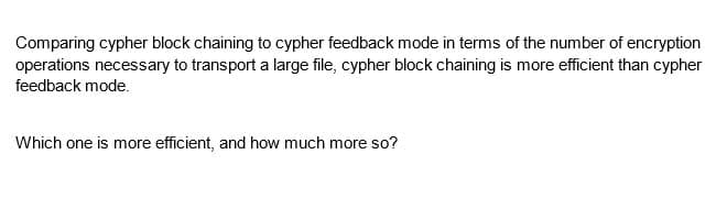 Comparing cypher block chaining to cypher feedback mode in terms of the number of encryption
operations necessary to transport a large file, cypher block chaining is more efficient than cypher
feedback mode.
Which one is more efficient, and how much more so?