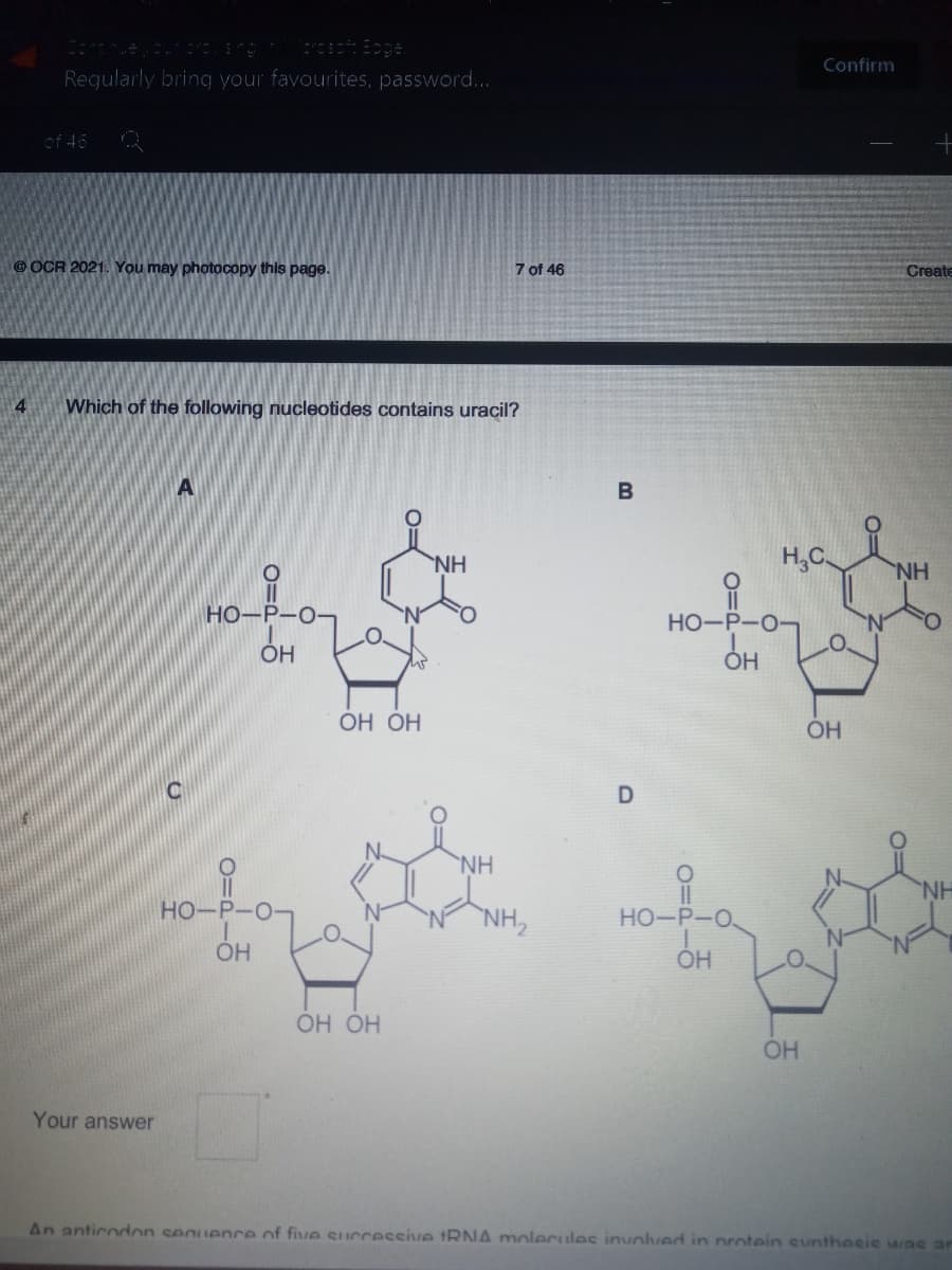 Confirm
Regularly bring your favourites, password...
of 45
OCR 2021. You may photocopy this page.
7 of 46
Create
4
Which of the following nucleotides contains uracil?
A
B
NH
H,C.
ofo
HN
HO-P-O-
HO-P-O-
OH
ОН ОН
OH
'NH
HO-P-
NH,
HO-P-O
OH
ОН ОН
OH
Your answer
An anticodon seguence of five successsive tRNA molecules involved in protein sunthosie was ar
