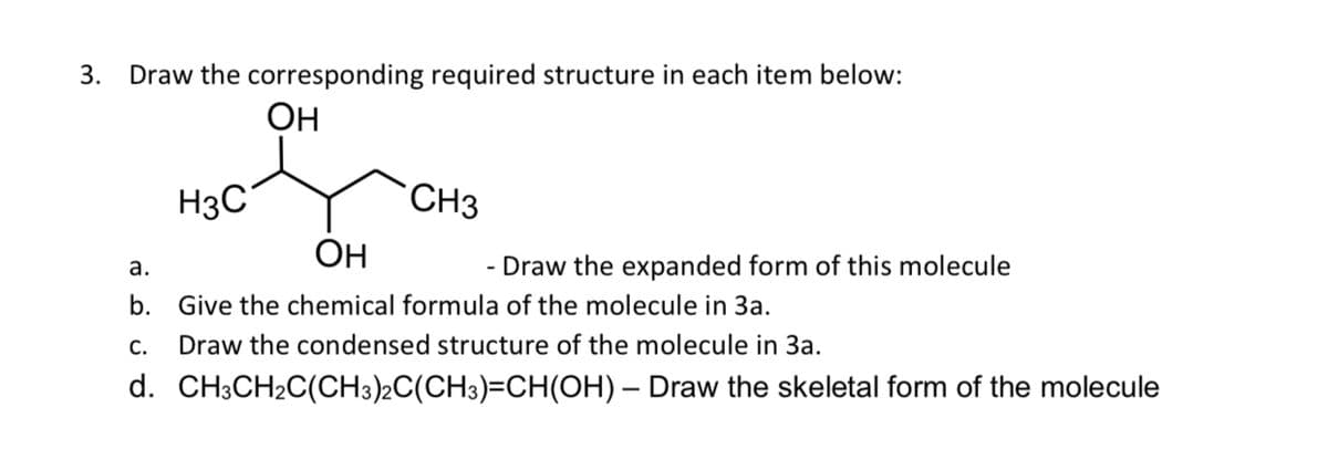 3. Draw the corresponding required structure in each item below:
Он
H3C
CH3
Он
a.
b. Give the chemical formula of the molecule in 3a.
Draw the condensed structure of the molecule in 3a.
- Draw the expanded form of this molecule
C.
d. CH3CH2C(CH3)2C(CH3)=CH(OH)
– Draw the skeletal form of the molecule