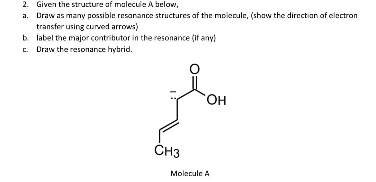 2. Given the structure of molecule A below,
a.
Draw as many possible resonance structures of the molecule, (show the direction of electron
transfer using curved arrows)
b. label the major contributor in the resonance (if any)
C.
Draw the resonance hybrid.
CH3
OH
Molecule A