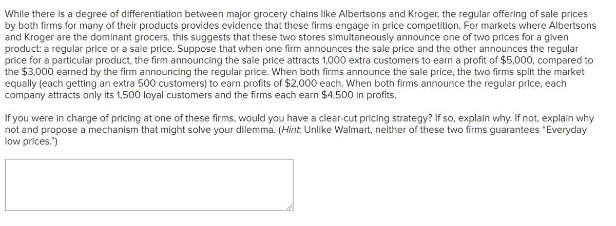 While there is a degree of differentiation between major grocery chains like Albertsons and Kroger, the regular offering of sale prices
by both firms for many of their products provides evidence that these firms engage in price competition. For markets where Albertsons
and Kroger are the dominant grocers, this suggests that these two stores simultaneously announce one of two prices for a given
product: a regular price or a sale price. Suppose that when one firm announces the sale price and the other announces the regular
price for a particular product, the firm announcing the sale price attracts 1,000 extra customers to earn a profit of $5,000, compared to
the $3,000 earned by the firm announcing the regular price. When both firms announce the sale price, the two firms split the market
equally (each getting an extra 500 customers) to earn profits of $2,000 each. When both firms announce the regular price, each
company attracts only its 1,500 loyal customers and the firms each earn $4,500 in profits.
If you were in charge of pricing at one of these firms, would you have a clear-cut pricing strategy? If so, explain why. If not, explain why
not and propose a mechanism that might solve your dilemma. (Hint. Unlike Walmart, neither of these two firms guarantees "Everyday
low prices.")
