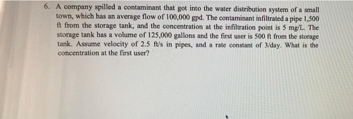 6. A company spilled a contaminant that got into the water distribution system of a small
town, which has an average flow of 100,000 gpd. The contaminant infiltrated a pipe 1,500
ft from the storage tank, and the concentration at the infiltration point is 5 mg/L. The
storage tank has a volume of 125,000 gallons and the first user is 500 ft from the storage
tank. Assume velocity of 2.5 ft/s in pipes, and a rate constant of 3/day. What is the
concentration at the first user?
