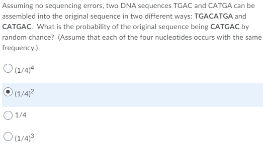 Assuming no sequencing errors, two DNA sequences TGAC and CATGA can be
assembled into the original sequence in two different ways: TGACATGA and
CATGAC. What is the probability of the original sequence being CATGAC by
random chance? (Assume that each of the four nucleotides occurs with the same
frequency.)
O (1/4)4
O (1/4)2
O 1/4
O (1/4)3
