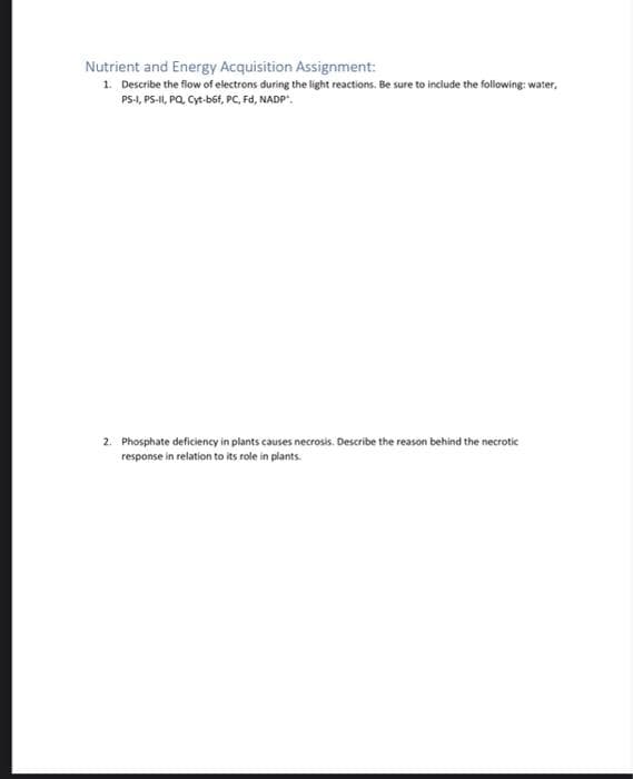 Nutrient and Energy Acquisition Assignment:
1. Describe the flow of electrons during the light reactions. Be sure to include the following: water,
PS-1, PS-I, PQ, Cyt-b6f, PC, Fd, NADP".
2. Phosphate deficiency in plants causes necrosis. Describe the reason behind the necrotic
response in relation to its role in plants.
