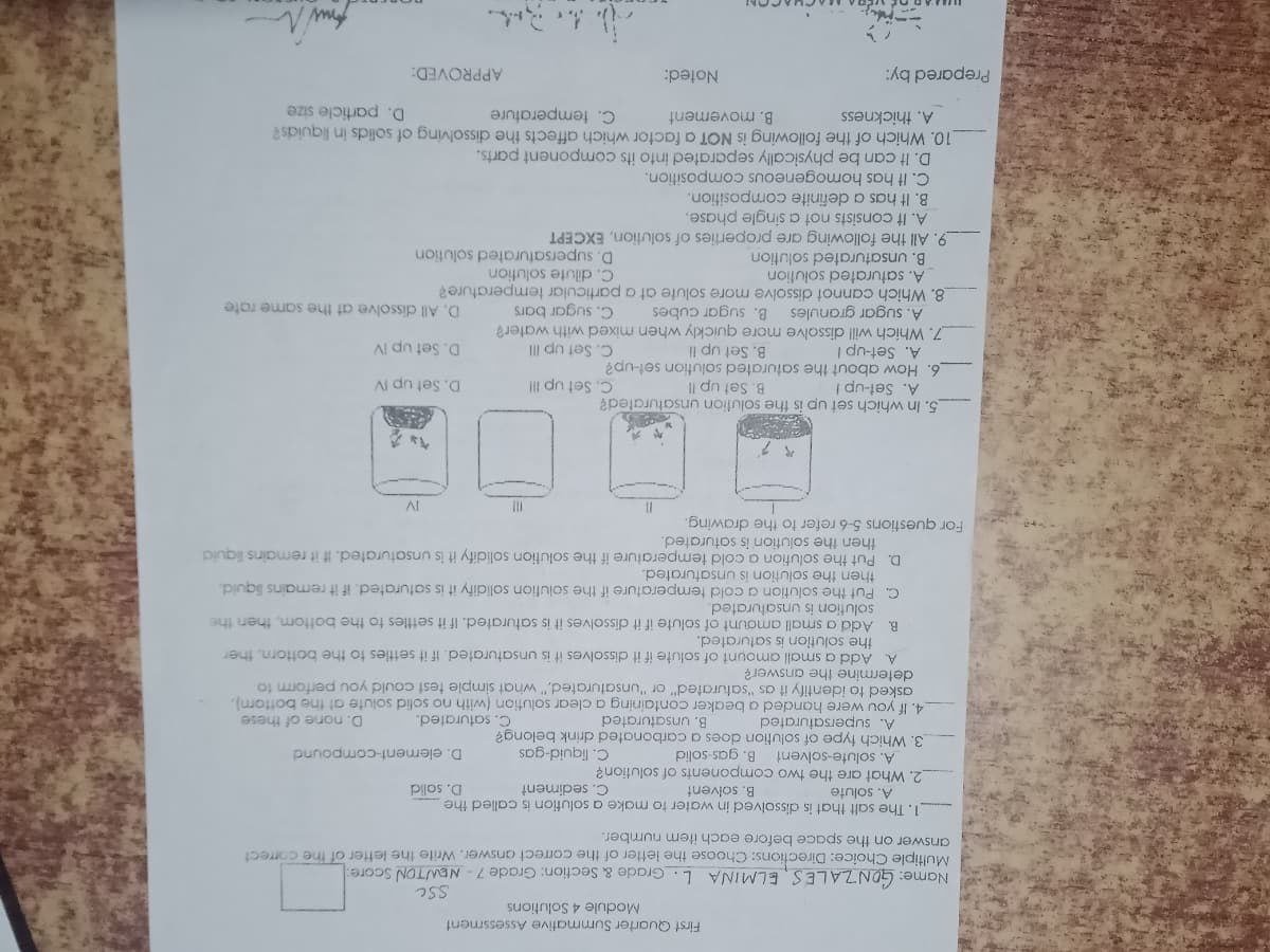 First Quarter Summative Assessment
Module 4 Solutions
Name: GONZALES, ELMINA L. Grade & Section: Grade 7- NEWTON Score:
Multiple Choice: Directions: Choose the letter of the correct answer. Write the letter of the correct
answer on the space before each item number.
1. The salt that is dissolved in water to make a solution is called the
A. solute
2. What are the two components of solution?
A. solute-solvent
3. Which fype of solution does a carbonated drink belong?
A. supersaturated
4. If you were handed a beaker containinga clear solution (with no sofid solute at the bottorm),
asked to identify it as "saturated" or "unsaturated," what simple test could you perform to
determine the answer?
B. solvent
C. sediment
D. solid
C. liquid-gas
B. gas-solid
D. element-compound
B. unsaturated
C. saturated.
D. none of these
A. Add a small amount of solute if it dissolves it is unsaturated. If it settles to the bottorn, ther
the solution is saturated.
B. Add a small amount of solute if it dissolves it is saturated. If it settles to the bottom, then the
C. Put the solution a cold temperature if the solufion solidify it is saturated. if it remains liquid,
then the solution is unsaturated.
D. Put the solution a cold temperature if the solution solidify it is unsaturated. If it remains liquid
then the solution is saturated.
solution is unsaturated.
For questions 5-6 refer to the drawing.
II
Al
5. In which set up is the solution unsaturated?
B. Set up I!
6. How about the saturated solution set-up?
B. Set up lI
7. Which will dissolve more quickly when mixed with water?
A. Set-up !
C. Set up II
D. Set up IV
A. Set-up I
D. Set up IV
C. Set up III
A. sugar granules B. sugar cubes
C. sugar bars
D. All dissolve at the same rate
8. Which cannot dissolve more solute at a particular temperature?
A. saturated solution
C. dilute solution
B. unsaturated solution
D. supersaturated solution
9. All the following are properties of solution, EXCEPT
A. It consists not a single phase.
B. It has a definite composition.
C. It has homogeneous composition.
D. It can be physically separated into its component parts.
10. Which of the folilowing is NOT a factor which affects the dissolving of solids in liquids?
A. thickness
C. temperature
D. particle size
B. movement
Prepared by:
Noted:
APPROVED:
