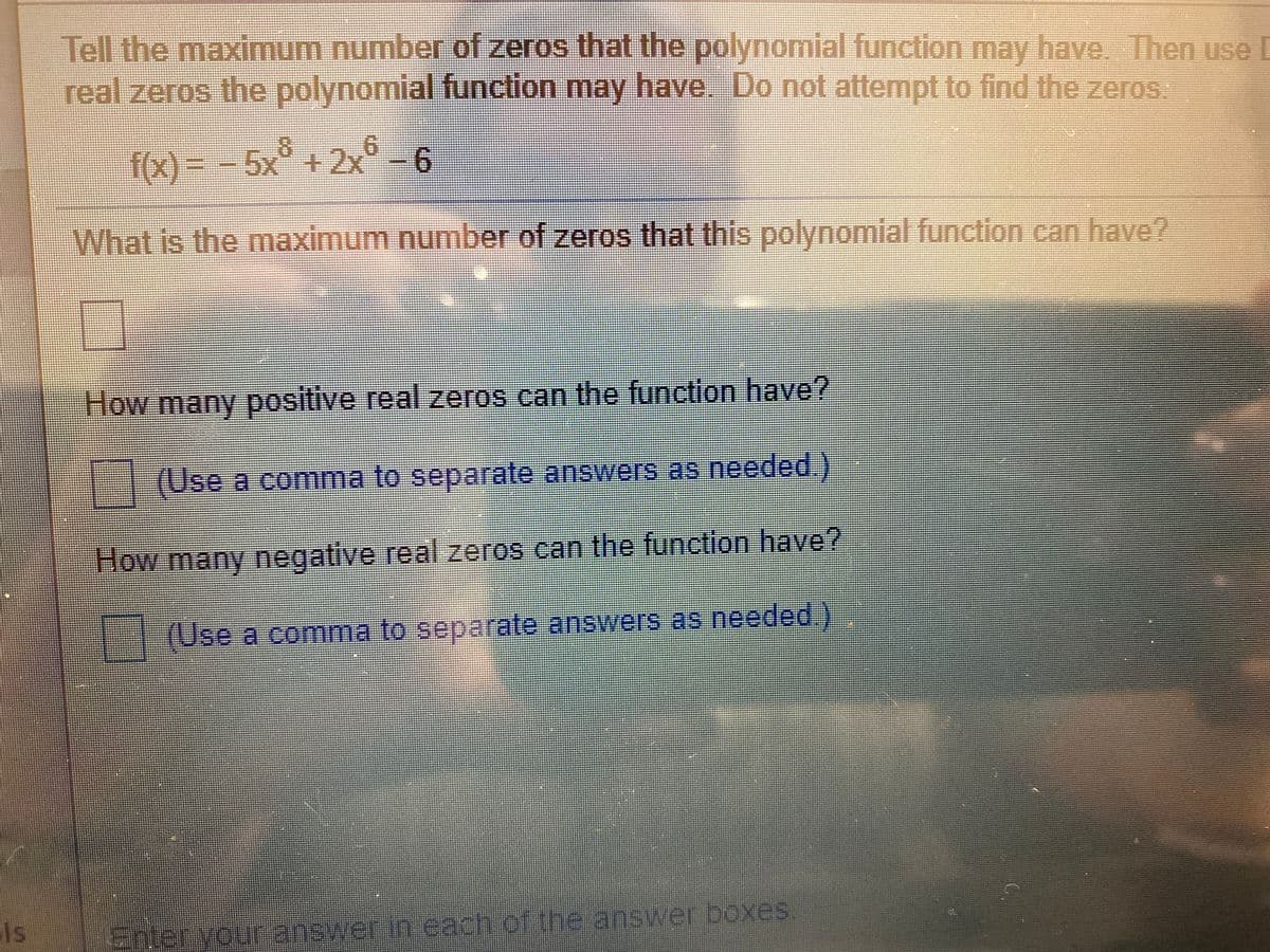 Tell the maximum number of zeros that the polynomial function may have Then use
real zeros the polynomial function may have. Do not attempt to find the zeros.
8.
f(x) = - 5x° +2x66
What is the maximum number of zeros that this polynomial function can have?
How many positive real zeros can the function have?
(Use a comma to separate answers as needed.)
How many negative real zeros can the function have?
(Use a comma to separate answers as needed)
Is
Enter your answerin each of the answer boxes.
