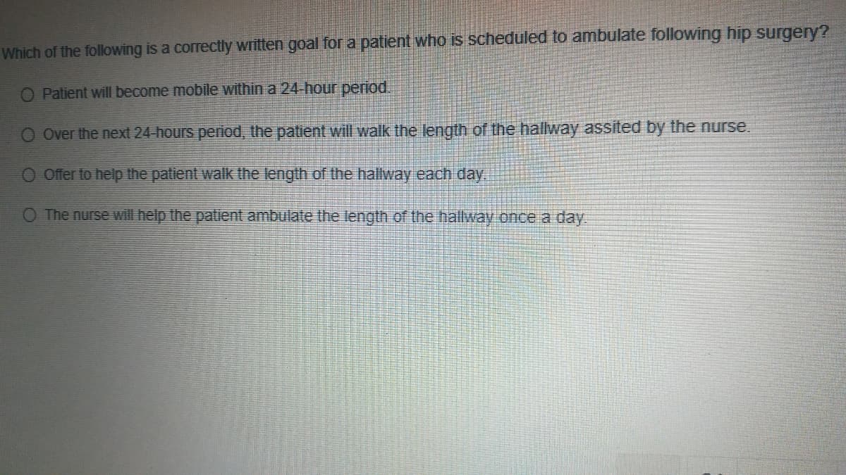 Which of the following is a correctly written goal for a patient who is scheduled to ambulate following hip surgery?
O Patient will become mobile within a 24-hour period.
O Over the next 24-hours period, the patient will walk the length of the hallway assited by the nurse.
Offer to help the patient walk the length of the halway each day.
O The nurse Will help the patient ambulate the length of the hallway once a day.

