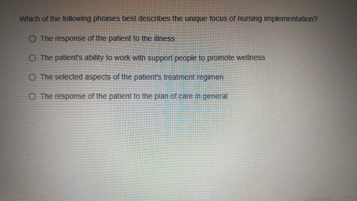 Which of the following phrases best descnbes the unique focus of nursing implementation?
O The response of the patient to the illness
O The patient's ability to work with support people to promote wellness
O The selected aspects of the patient's treatment regimen
O The response of the patlent to the plan of care in general

