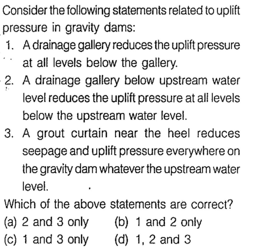 Consider the following statements related to uplift
pressure in gravity dams:
1. A drainage gallery reduces the uplift pressure
at all levels below the gallery.
!.
2. A drainage gallery below upstream water
level reduces the uplift pressure at all levels
below the upstream water level.
3. A grout curtain near the heel reduces
seepage and uplift pressure everywhere on
the gravity dam whatever the upstream water
level.
Which of the above statements are correct?
(a) 2 and 3 only (b) 1 and 2 only
(c) 1 and 3 only
(d) 1, 2 and 3