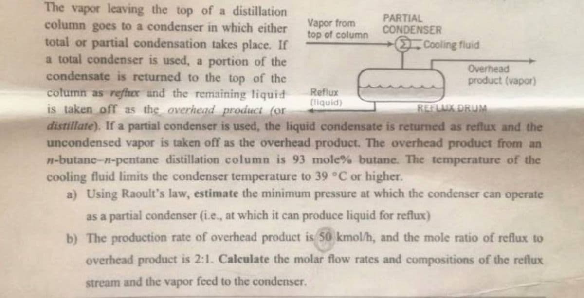 The vapor leaving the top of a distillation
column goes to a condenser in which either
total or partial condensation takes place. If
a total condenser is used, a portion of the
condensate is returned to the top of the
column as refcr and the remaining liquid
is taken off as the overhead product (or
distillate). If a partial condenser is used, the liquid condensate is returned as reflux and the
uncondensed vapor is taken off as the overhead product. The overhead product from an
n-butane-n-pentane distillation column is 93 mole% butane. The temperature of the
cooling fluid limits the condenser temperature to 39 °C or higher.
REFLUX DRUM
a) Using Raoult's law, estimate the minimum pressure at which the condenser can operate
as a partial condenser (i.e., at which it can produce liquid for reflux)
b) The production rate of overhead product is 50 kmol/h, and the mole ratio of reflux to
overhead product is 2:1. Calculate the molar flow rates and compositions of the reflux
stream and the vapor feed to the condenser.
Vapor from
top of column
Reflux
(liquid)
PARTIAL
CONDENSER
- Cooling fluid
Overhead
product (vapor)