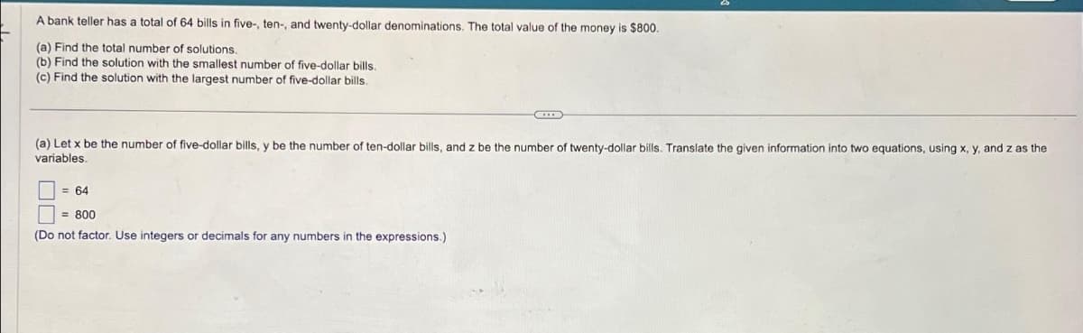 A bank teller has a total of 64 bills in five-, ten-, and twenty-dollar denominations. The total value of the money is $800.
(a) Find the total number of solutions.
(b) Find the solution with the smallest number of five-dollar bills.
(c) Find the solution with the largest number of five-dollar bills.
(a) Let x be the number of five-dollar bills, y be the number of ten-dollar bills, and z be the number of twenty-dollar bills. Translate the given information into two equations, using x, y, and z as the
variables.
= 64
= 800
(Do not factor. Use integers or decimals for any numbers in the expressions.)