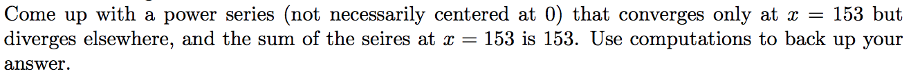 Come up with a power series (not necessarily centered at 0) that converges only at x =
diverges elsewhere, and the sum of the seires at x = 153 is 153. Use computations to back up your
153 but
answer.
