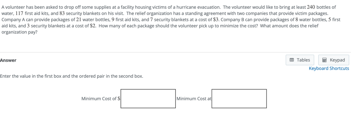 A volunteer has been asked to drop off some supplies at a facility housing victims of a hurricane evacuation. The volunteer would like to bring at least 240 bottles of
water, 117 first aid kits, and 83 security blankets on his visit. The relief organization has a standing agreement with two companies that provide victim packages.
Company A can provide packages of 21 water bottles, 9 first aid kits, and 7 security blankets at a cost of $3. Company B can provide packages of 8 water bottles, 5 first
aid kits, and 3 security blankets at a cost of $2. How many of each package should the volunteer pick up to minimize the cost? What amount does the relief
organization pay?
Answer
Enter the value in the first box and the ordered pair in the second box.
Minimum Cost of $
Minimum Cost at
Tables
Keypad
Keyboard Shortcuts