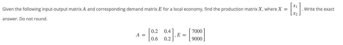 Given the following input-output matrix A and corresponding demand matrix E for a local economy, find the production matrix X, where X
answer. Do not round.
A =
[0.2 0.2
E
[
7000
9000
=
X1
[x₂]
x2
Write the exact