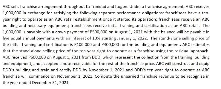 ABC sells franchise arrangement throughout La Trinidad and Itogon. Under a franchise agreement, ABC receives
1,000,000 in exchange for satisfying the following separate performance obligations: franchisees have a ten-
year right to operate as an ABC retail establishment once it started its operation; franchisees receive an ABC
building and necessary equipment; franchisees receive initial training and certification as an ABC retail. The
1,000,000 is payable with a down payment of P500,000 on August 1, 2021 with the balance will be payable in
five equal annual payments with an interest of 10% starting January 1, 2022. The stand-alone selling price of
the initial training and certification is P100,000 and P400,000 for the building and equipment. ABC estimates
that the stand-alone selling price of the ten-year right to operate as a franchise using the residual approach.
ABC received P500,000 on August 1, 2021 from DDD, which represent the collection from the training, building
and equipment, and accepted a note receivable for the rest of the franchise price. ABC will construct and equip
DDD's building and train and certify DDD by November 1, 2021 and DDD's ten-year right to operate as ABC
franchise will commence on November 1, 2021. Compute the unearned franchise revenue to be recognize in
the year ended December 31, 2021.
