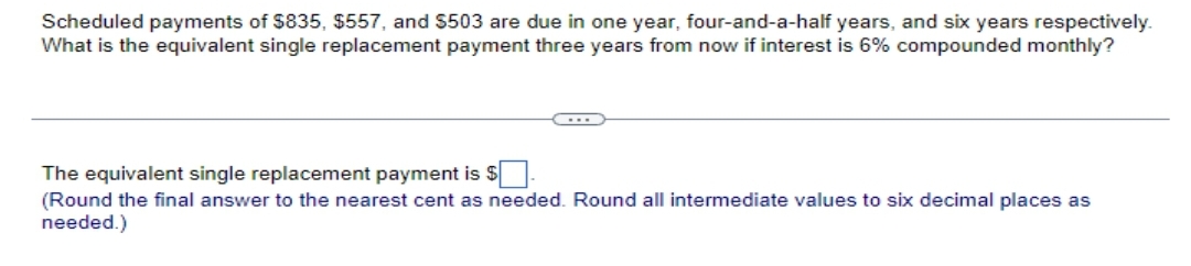 Scheduled payments of $835, $557, and $503 are due in one year, four-and-a-half years, and six years respectively.
What is the equivalent single replacement payment three years from now if interest is 6% compounded monthly?
The equivalent single replacement payment is $
(Round the final answer to the nearest cent as needed. Round all intermediate values to six decimal places as
needed.)