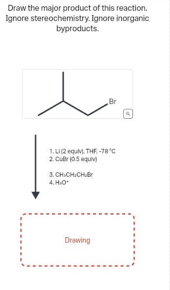 Draw the major product of this reaction.
Ignore stereochemistry. Ignore inorganic
byproducts.
1. Li (2 equiv), THF, -78 °C
2. CuBr (0.5 equiv)
3. CH3CH₂CH₂Br
4. H₂O*
Br
Drawing
Q