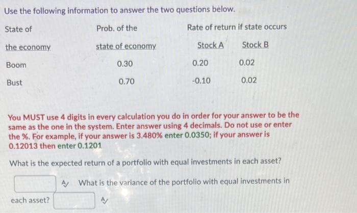 Use the following information to answer the two questions below.
State of
Prob. of the
the economy
state of economy
Boom
Bust
0.30
each asset?
0.70
Rate of return if state occurs
Stock B
Stock A
0.20
-0.10
0.02
0.02
You MUST use 4 digits in every calculation you do in order for your answer to be the
same as the one in the system. Enter answer using 4 decimals. Do not use or enter
the %. For example, if your answer is 3.480 % enter 0.0350; if your answer is
0.12013 then enter 0.1201
What is the expected return of a portfolio with equal investments in each asset?
A What is the variance of the portfolio with equal investments in
