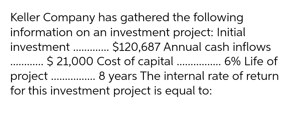 Keller Company has gathered the following
information on an investment project: Initial
investment ............. $120,687 Annual cash inflows
$ 21,000 Cost of capital................. 6% Life of
project................. 8 years The internal rate of return
for this investment project is equal to:
.......