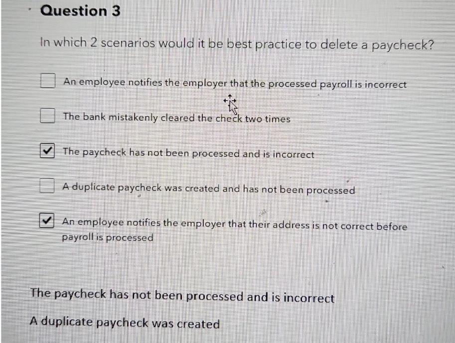 Question 3
In which 2 scenarios would it be best practice to delete a paycheck?
An employee notifies the employer that the processed payroll is incorrect
The bank mistakenly cleared the check two times
✔The paycheck has not been processed and is incorrect
A duplicate paycheck was created and has not been processed
An employee notifies the employer that their address is not correct before
payroll is processed
The paycheck has not been processed and is incorrect
A duplicate paycheck was created