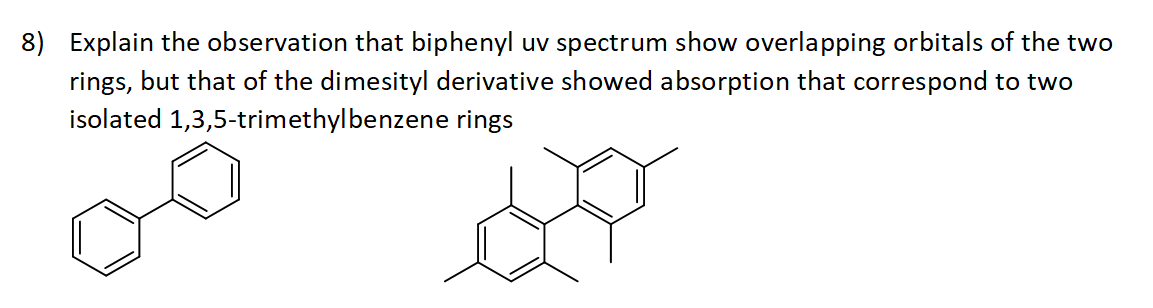 8) Explain the observation that biphenyl uv spectrum show overlapping orbitals of the two
rings, but that of the dimesityl derivative showed absorption that correspond to two
isolated 1,3,5-trimethylbenzene rings