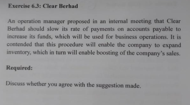 Exercise 6.3: Clear Berhad
An operation manager proposed in an internal meeting that Clear
Berhad should slow its rate of payments on accounts payable to
increase its funds, which will be used for business operations. It is
contended that this procedure will enable the company to expand
inventory, which in turn will enable boosting of the company's sales.
Required:
Discuss whether you agree with the suggestion made.