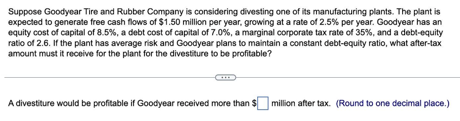 Suppose Goodyear Tire and Rubber Company is considering divesting one of its manufacturing plants. The plant is
expected to generate free cash flows of $1.50 million per year, growing at a rate of 2.5% per year. Goodyear has an
equity cost of capital of 8.5%, a debt cost of capital of 7.0%, a marginal corporate tax rate of 35%, and a debt-equity
ratio of 2.6. If the plant has average risk and Goodyear plans to maintain a constant debt-equity ratio, what after-tax
amount must it receive for the plant for the divestiture to be profitable?
A divestiture would be profitable if Goodyear received more than $
million after tax. (Round to one decimal place.)