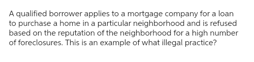 A qualified borrower applies to a mortgage company for a loan
to purchase a home in a particular neighborhood and is refused
based on the reputation of the neighborhood for a high number
of foreclosures. This is an example of what illegal practice?