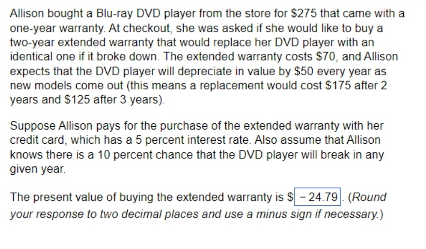 Allison bought a Blu-ray DVD player from the store for $275 that came with a
one-year warranty. At checkout, she was asked if she would like to buy a
two-year extended warranty that would replace her DVD player with an
identical one if it broke down. The extended warranty costs $70, and Allison
expects that the DVD player will depreciate in value by $50 every year as
new models come out (this means a replacement would cost $175 after 2
years and $125 after 3 years).
Suppose Allison pays for the purchase of the extended warranty with her
credit card, which has a 5 percent interest rate. Also assume that Allison
knows there is a 10 percent chance that the DVD player will break in any
given year.
The present value of buying the extended warranty is $ - 24.79. (Round
your response to two decimal places and use a minus sign if necessary.)